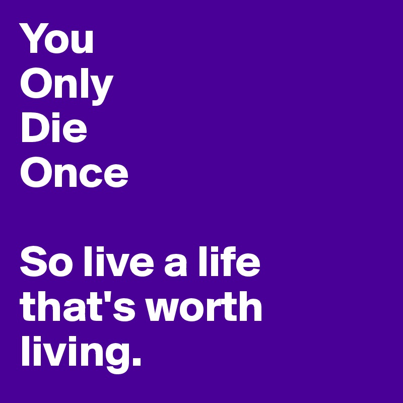 You
Only
Die
Once

So live a life that's worth living.