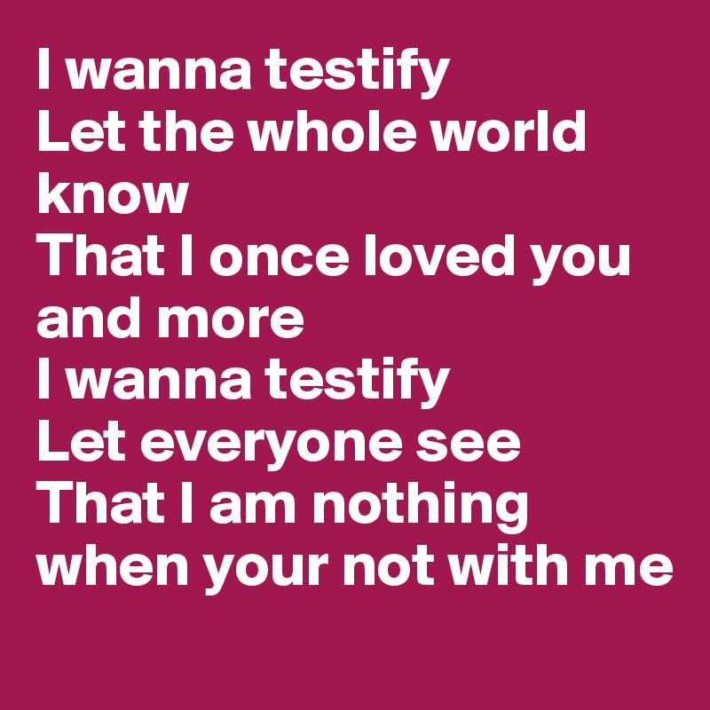 I wanna testify 
Let the whole world know 
That I once loved you and more 
I wanna testify 
Let everyone see 
That I am nothing when your not with me 
