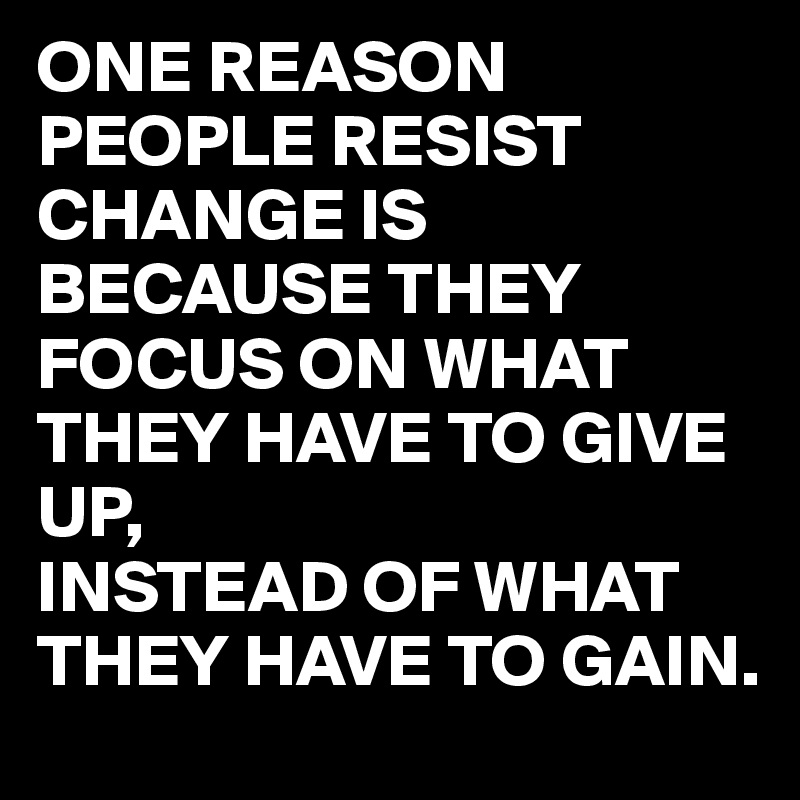 ONE REASON PEOPLE RESIST CHANGE IS BECAUSE THEY FOCUS ON WHAT THEY HAVE TO GIVE UP,
INSTEAD OF WHAT THEY HAVE TO GAIN.