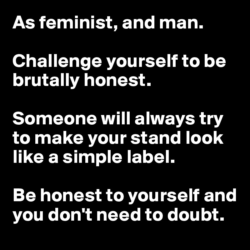 As feminist, and man.

Challenge yourself to be brutally honest.

Someone will always try to make your stand look like a simple label.

Be honest to yourself and you don't need to doubt.
