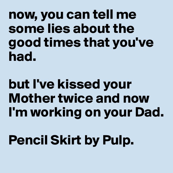 now, you can tell me some lies about the good times that you've had.

but I've kissed your Mother twice and now I'm working on your Dad. 

Pencil Skirt by Pulp.