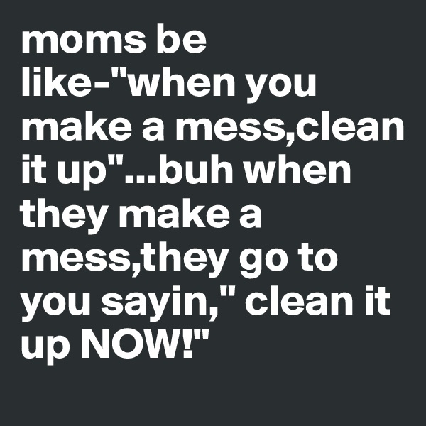 moms be like-"when you make a mess,clean it up"...buh when they make a mess,they go to you sayin," clean it up NOW!"