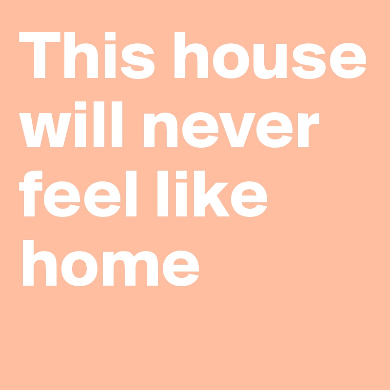 This house will never feel like home
