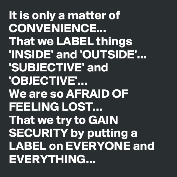 It is only a matter of CONVENIENCE... 
That we LABEL things 'INSIDE' and 'OUTSIDE'...
'SUBJECTIVE' and 'OBJECTIVE'...
We are so AFRAID OF FEELING LOST...
That we try to GAIN SECURITY by putting a LABEL on EVERYONE and EVERYTHING...