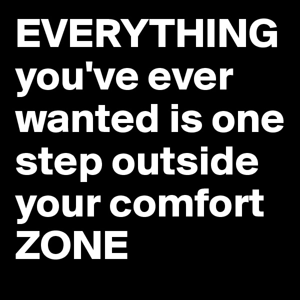 EVERYTHING
you've ever wanted is one step outside your comfort ZONE