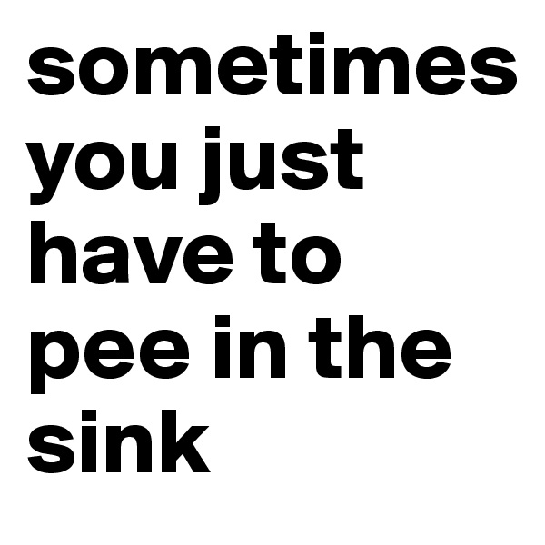 sometimes 
you just have to pee in the sink