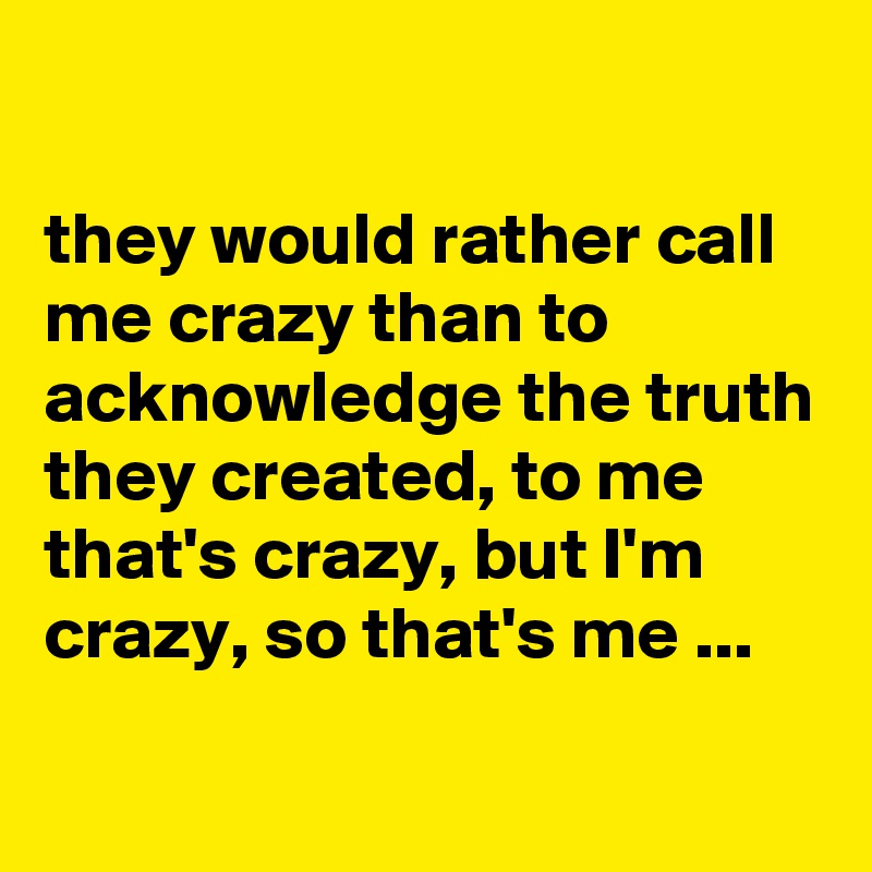 

they would rather call me crazy than to acknowledge the truth they created, to me that's crazy, but I'm crazy, so that's me ...
