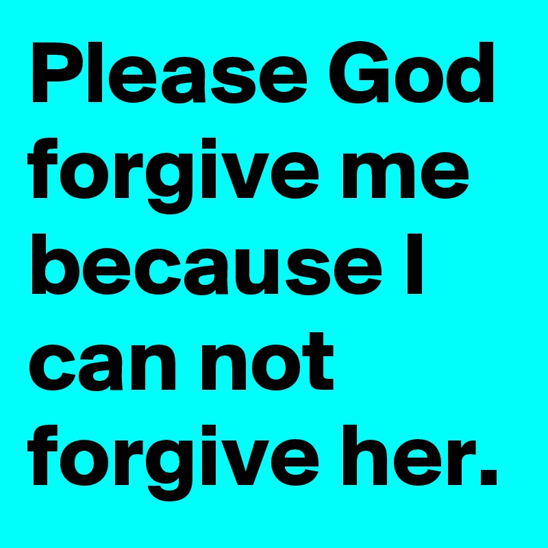 Please God forgive me because I can not forgive her.