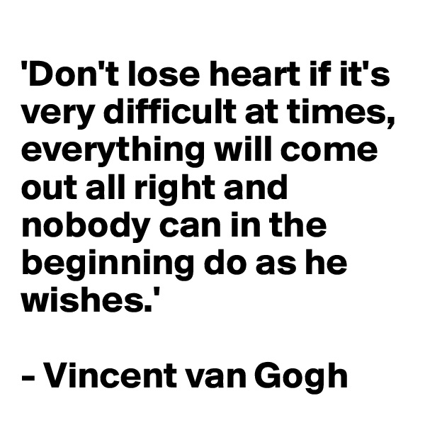 
'Don't lose heart if it's very difficult at times, everything will come out all right and nobody can in the beginning do as he wishes.'

- Vincent van Gogh