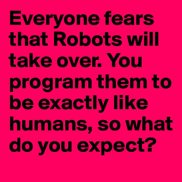 Everyone fears that Robots will take over. You program them to be exactly like humans, so what do you expect?