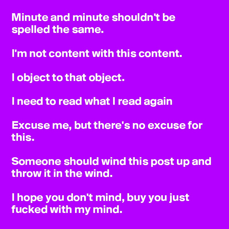 Minute and minute shouldn't be spelled the same.

I'm not content with this content.

I object to that object.

I need to read what I read again

Excuse me, but there's no excuse for this.

Someone should wind this post up and throw it in the wind.

I hope you don't mind, buy you just fucked with my mind.