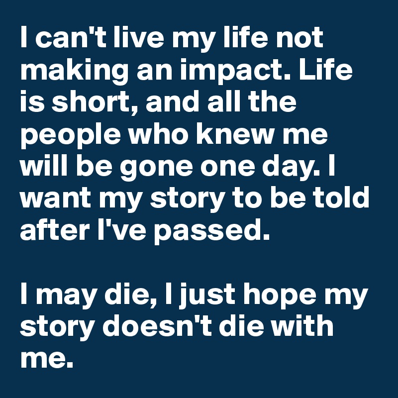 I can't live my life not making an impact. Life is short, and all the people who knew me will be gone one day. I want my story to be told after I've passed. 

I may die, I just hope my story doesn't die with me. 