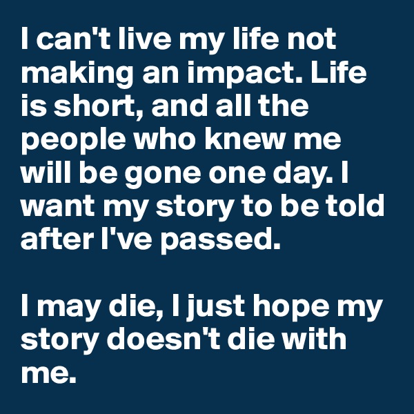 I can't live my life not making an impact. Life is short, and all the people who knew me will be gone one day. I want my story to be told after I've passed. 

I may die, I just hope my story doesn't die with me. 