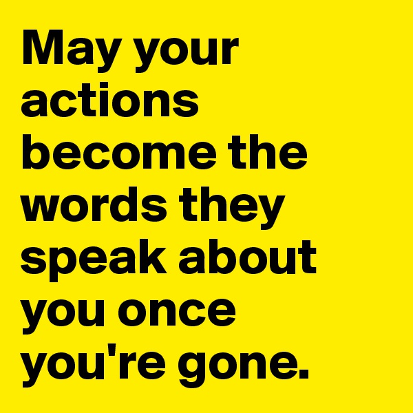 May your actions become the words they speak about you once you're gone.