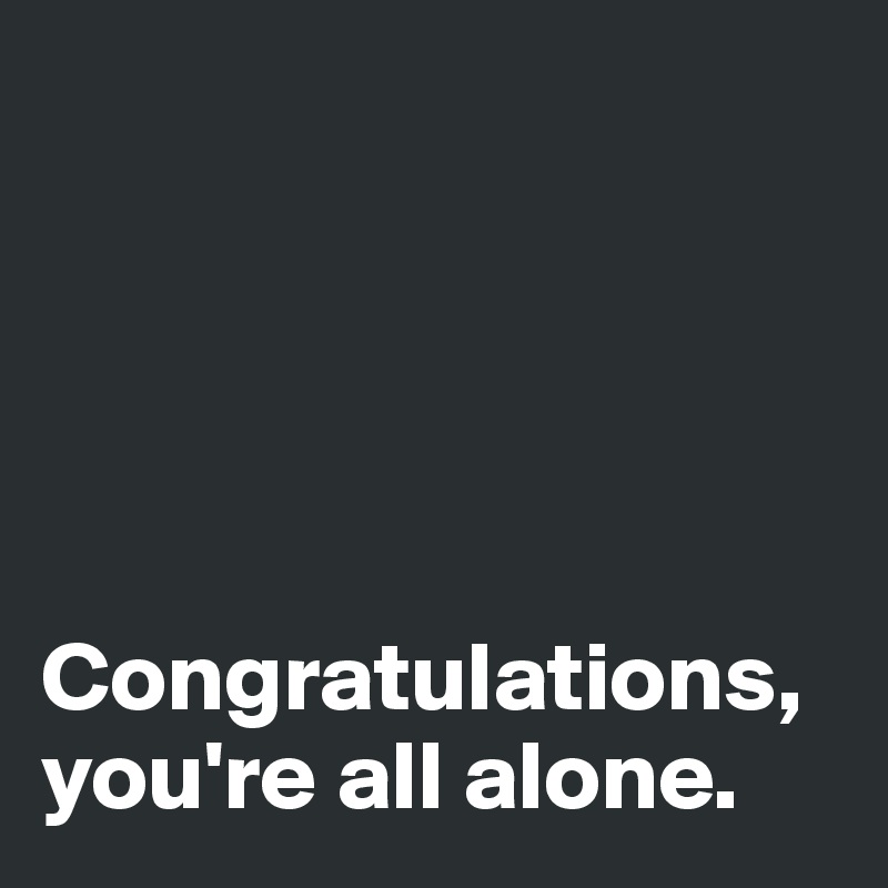 





Congratulations, you're all alone.