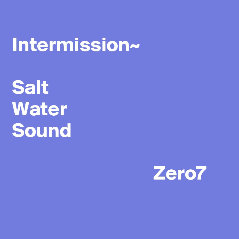 
Intermission~

Salt
Water
Sound

                                   Zero7 

