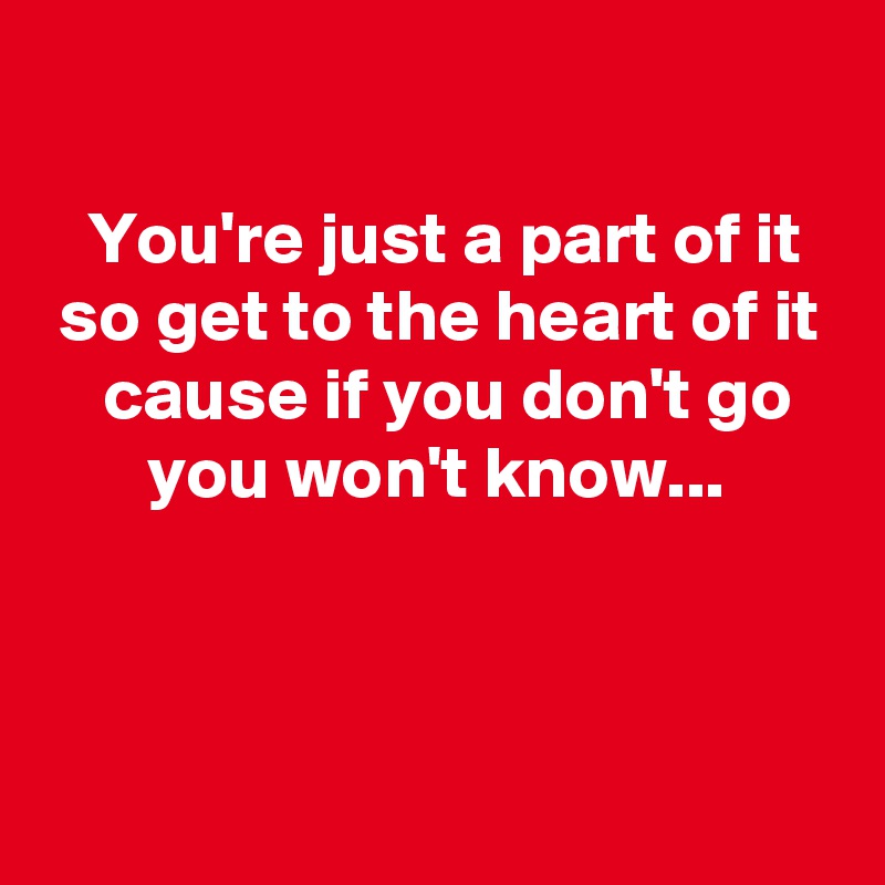 

   You're just a part of it
 so get to the heart of it
    cause if you don't go
       you won't know...



