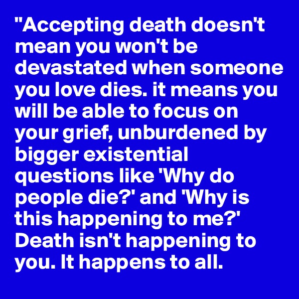 "Accepting death doesn't mean you won't be devastated when someone you love dies. it means you will be able to focus on your grief, unburdened by bigger existential questions like 'Why do people die?' and 'Why is this happening to me?' Death isn't happening to you. It happens to all. 