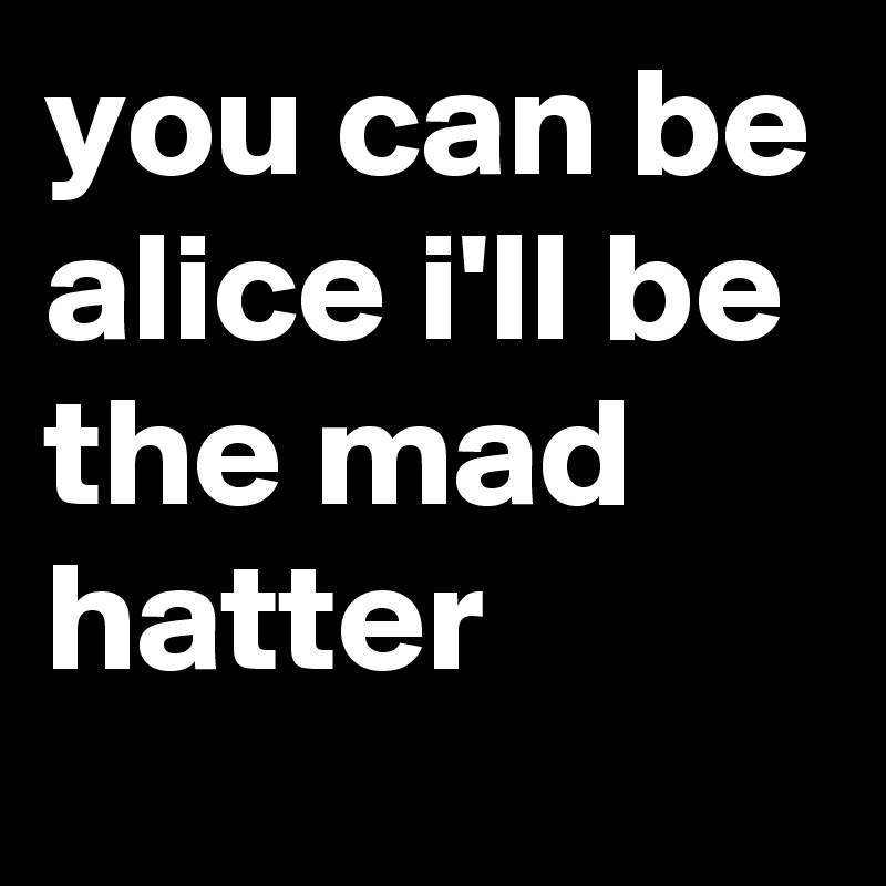 you can be alice i'll be the mad hatter