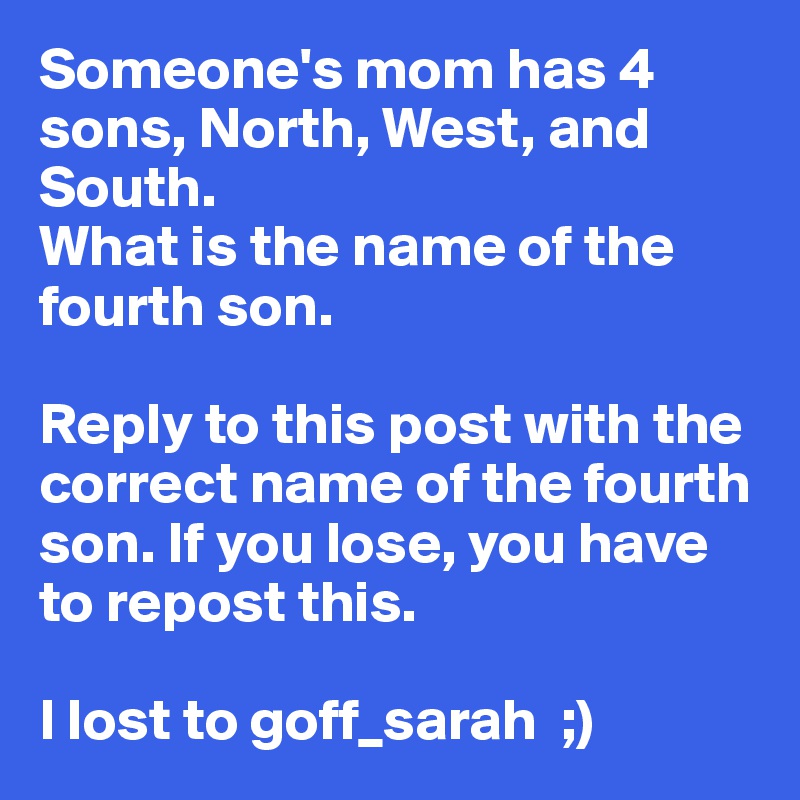 Someone's mom has 4 sons, North, West, and South. 
What is the name of the fourth son. 

Reply to this post with the correct name of the fourth son. If you lose, you have to repost this. 

I lost to goff_sarah  ;)