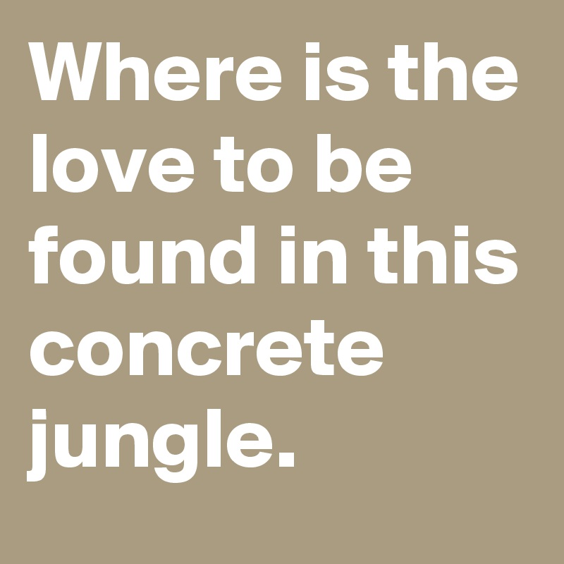 Where is the love to be found in this concrete jungle.