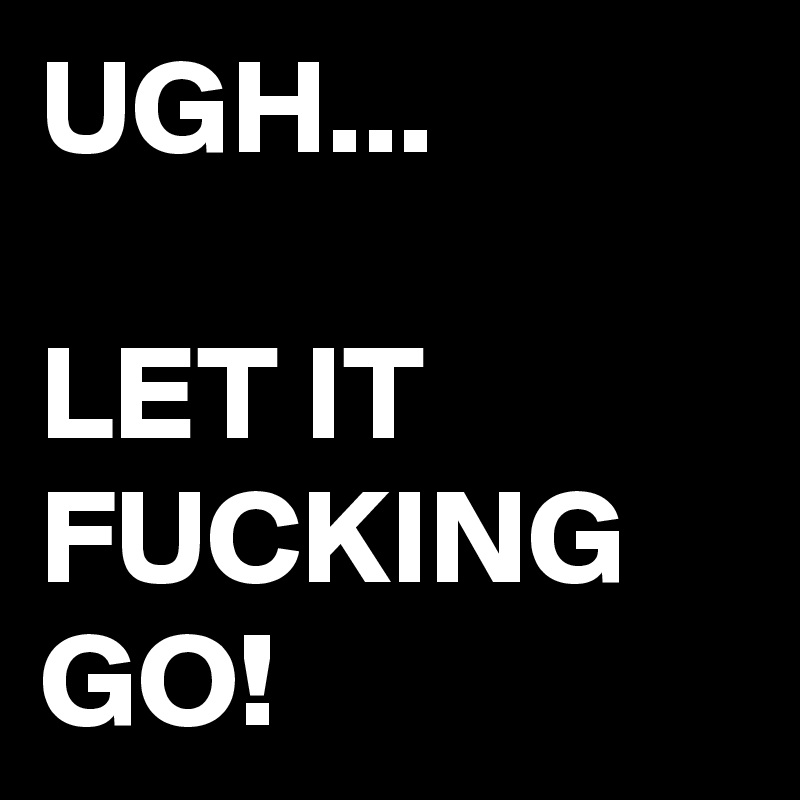UGH...

LET IT FUCKING GO!