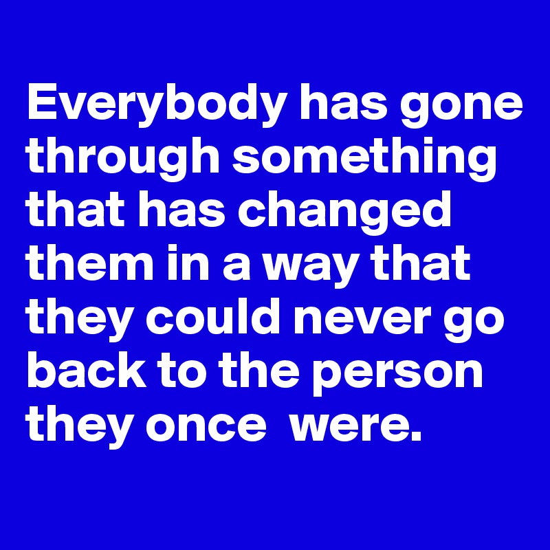 
Everybody has gone through something that has changed them in a way that they could never go back to the person they once  were. 

