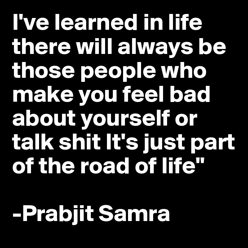 I've learned in life there will always be those people who make you feel bad about yourself or talk shit It's just part of the road of life"

-Prabjit Samra