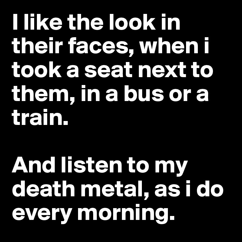 I like the look in their faces, when i took a seat next to them, in a bus or a train.

And listen to my death metal, as i do every morning.