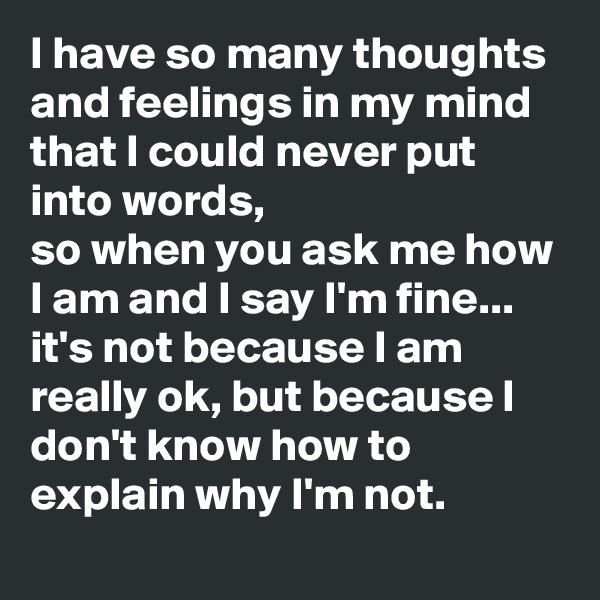I have so many thoughts and feelings in my mind that I could never put into words,
so when you ask me how I am and I say I'm fine...
it's not because I am really ok, but because I don't know how to explain why I'm not.