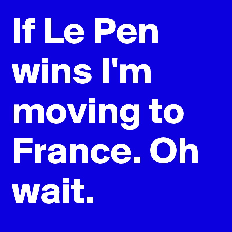 If Le Pen wins I'm moving to France. Oh wait.