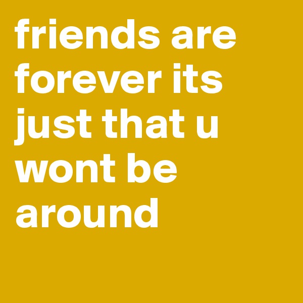 friends are forever its just that u wont be around
