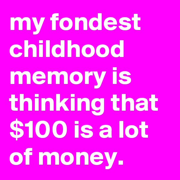 my fondest childhood memory is thinking that $100 is a lot of money. 