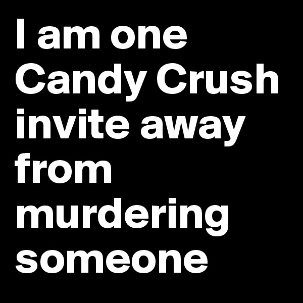 I am one Candy Crush invite away from murdering someone