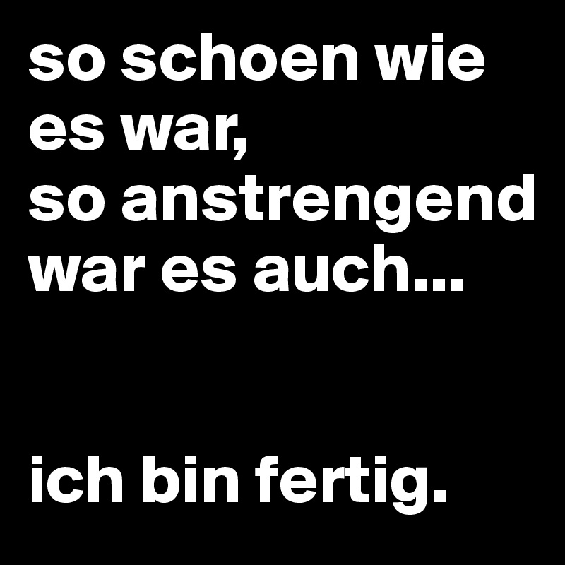 so schoen wie es war, 
so anstrengend war es auch... 


ich bin fertig.