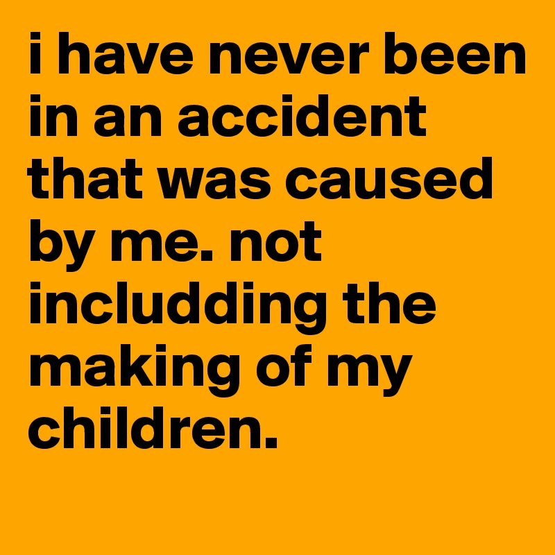 i have never been in an accident that was caused by me. not includding the making of my children. 