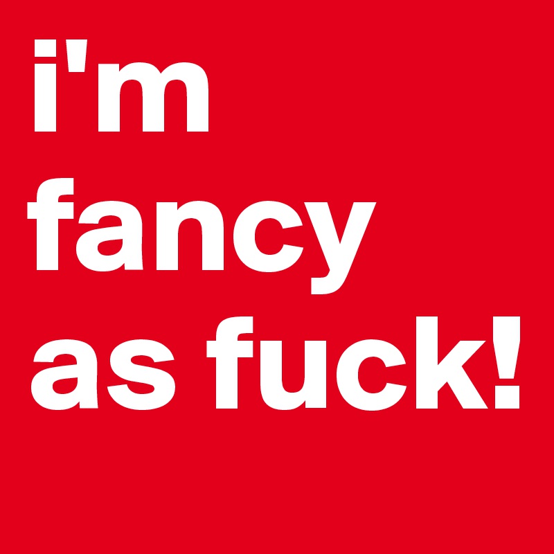 i'm fancy as fuck!