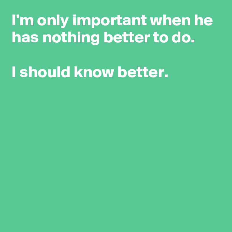 i-m-only-important-when-he-has-nothing-better-to-do-i-should-know