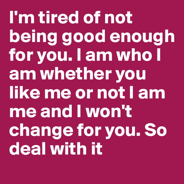 I'm tired of not being good enough for you. I am who I am whether you like me or not I am me and I won't change for you. So deal with it 