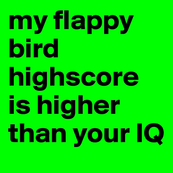 my flappy bird highscore is higher than your IQ