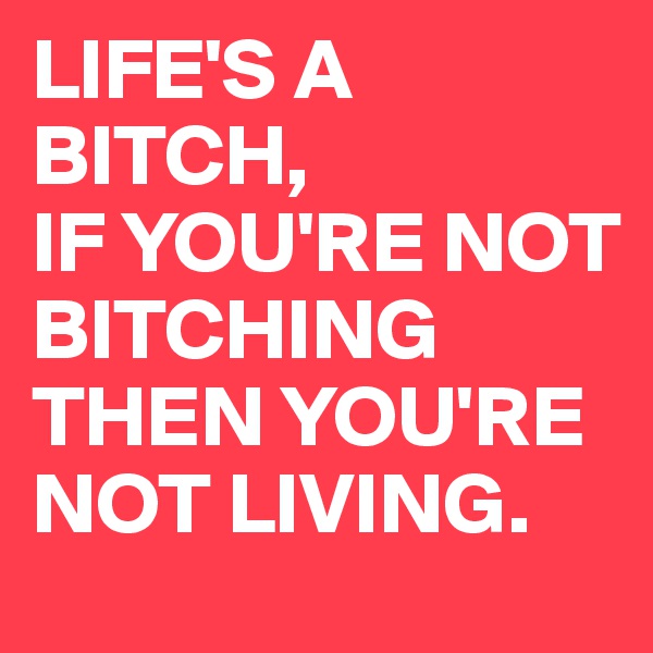 LIFE'S A BITCH,
IF YOU'RE NOT BITCHING THEN YOU'RE NOT LIVING.