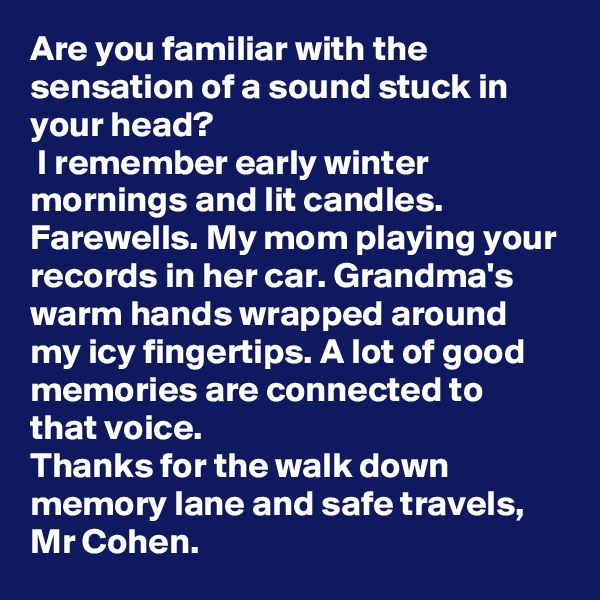 Are you familiar with the sensation of a sound stuck in your head?
 I remember early winter mornings and lit candles. Farewells. My mom playing your records in her car. Grandma's warm hands wrapped around my icy fingertips. A lot of good memories are connected to that voice.
Thanks for the walk down memory lane and safe travels, Mr Cohen. 