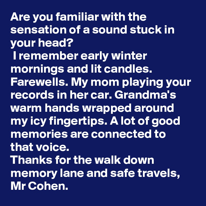 Are you familiar with the sensation of a sound stuck in your head?
 I remember early winter mornings and lit candles. Farewells. My mom playing your records in her car. Grandma's warm hands wrapped around my icy fingertips. A lot of good memories are connected to that voice.
Thanks for the walk down memory lane and safe travels, Mr Cohen. 