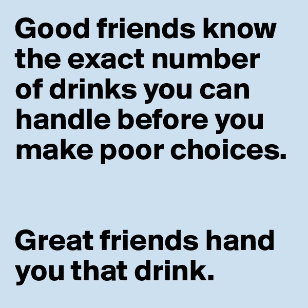 Good friends know the exact number of drinks you can handle before you make poor choices. 


Great friends hand you that drink. 