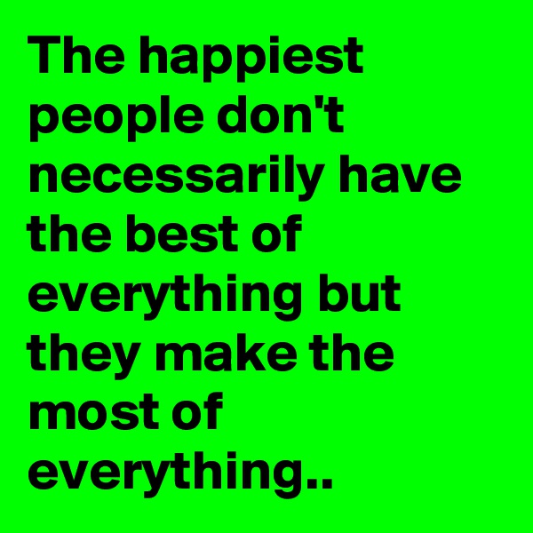 The happiest people don't necessarily have the best of everything but they make the most of everything..