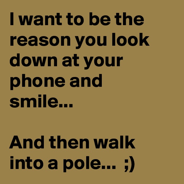 I want to be the reason you look down at your phone and smile... 

And then walk into a pole...  ;)