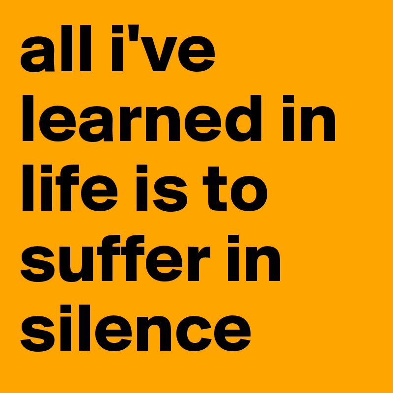 all i've learned in life is to suffer in silence