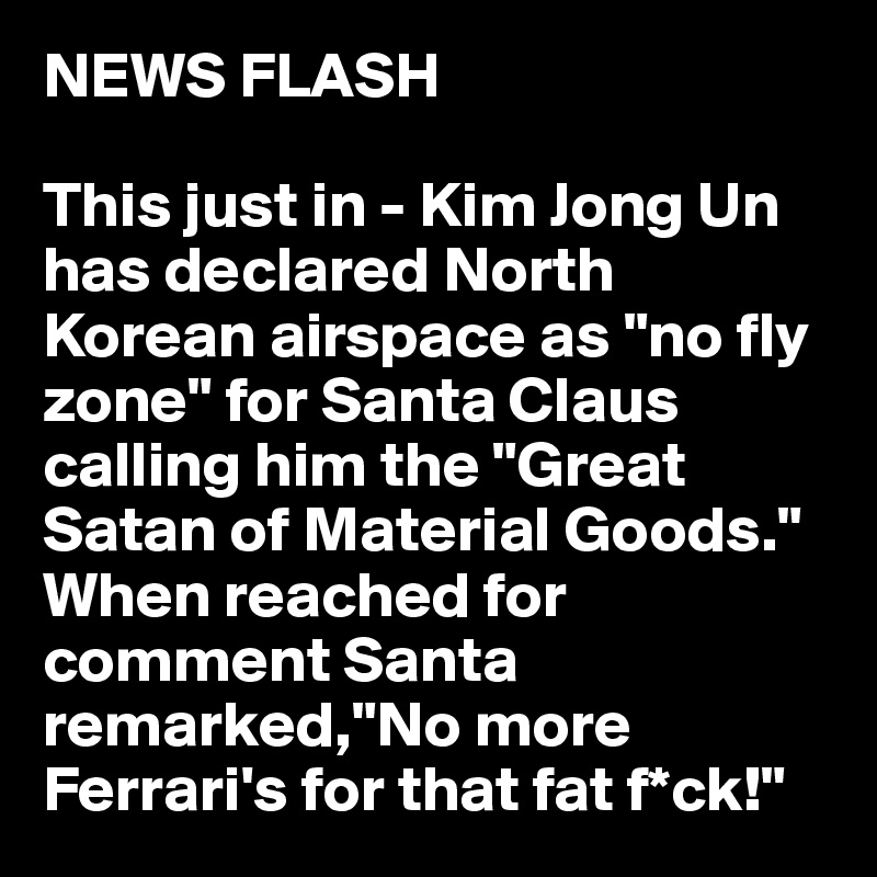 NEWS FLASH

This just in - Kim Jong Un has declared North Korean airspace as "no fly zone" for Santa Claus calling him the "Great Satan of Material Goods." When reached for comment Santa remarked,"No more Ferrari's for that fat f*ck!"