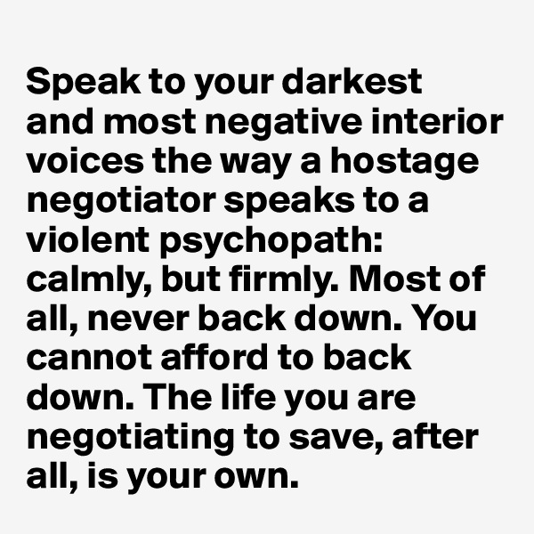 
Speak to your darkest 
and most negative interior voices the way a hostage negotiator speaks to a violent psychopath: calmly, but firmly. Most of all, never back down. You cannot afford to back down. The life you are negotiating to save, after all, is your own.