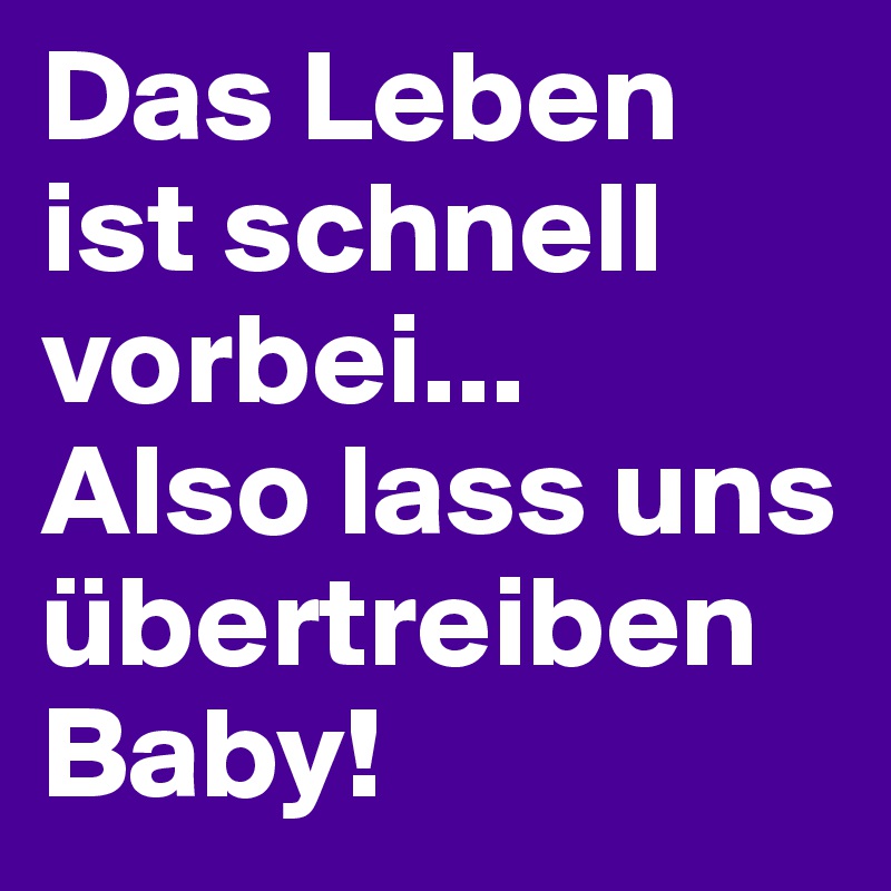 Das Leben ist schnell vorbei...
Also lass uns übertreiben Baby!